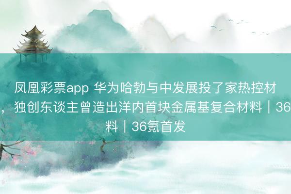 凤凰彩票app 华为哈勃与中发展投了家热控材料公司，独创东谈主曾造出洋内首块金属基复合材料｜36氪首发
