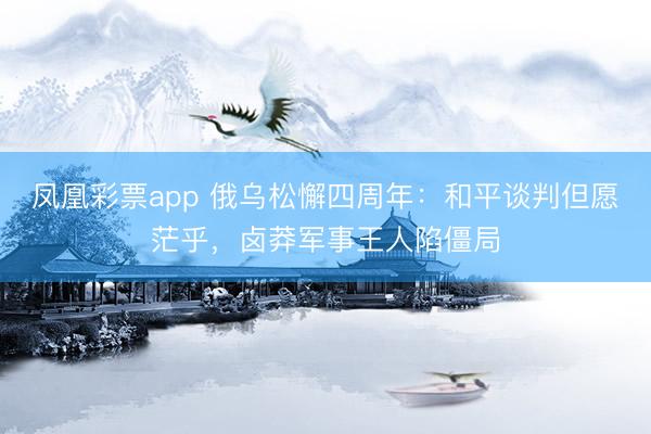 凤凰彩票app 俄乌松懈四周年:和平谈判但愿茫乎,卤莽军事王人陷僵局