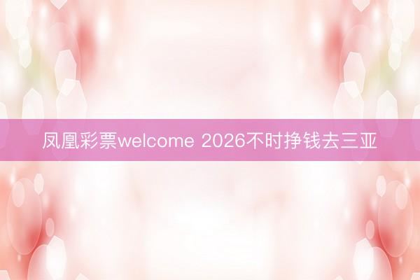 凤凰彩票welcome 2026不时挣钱去三亚