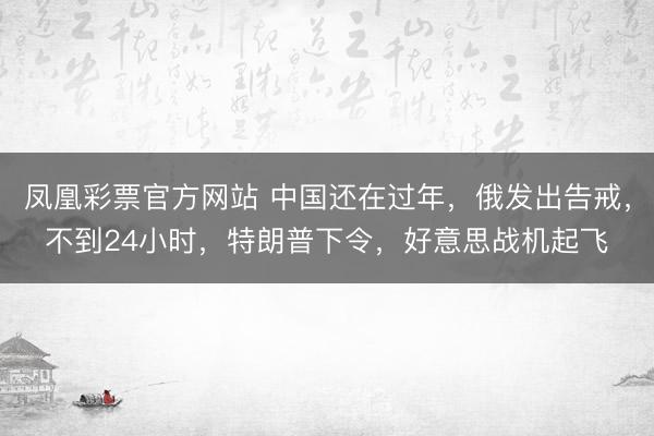 凤凰彩票官方网站 中国还在过年,俄发出告戒,不到24小时,特朗普下令,好意思战机起飞
