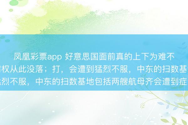 凤凰彩票app 好意思国面前真的上下为难不打,颜面一扫而光,霸权从此没落;打,会遭到猛烈不服,中东的扫数基地包括两艘航母齐会遭到症结