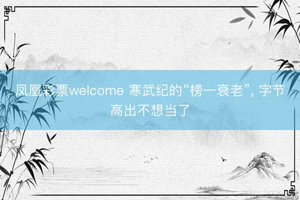 凤凰彩票welcome 寒武纪的“榜一衰老”， 字节高出不想当了