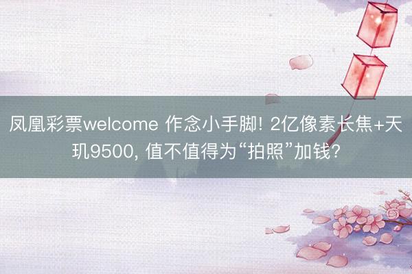 凤凰彩票welcome 作念小手脚! 2亿像素长焦+天玑9500， 值不值得为“拍照”加钱?