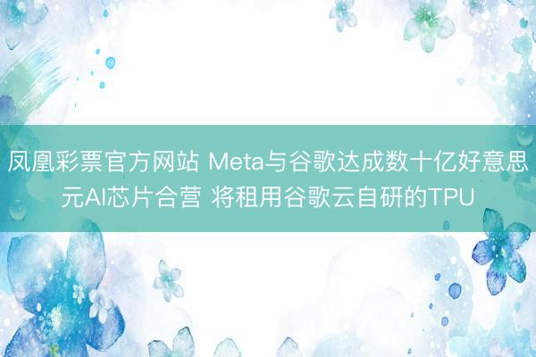 凤凰彩票官方网站 Meta与谷歌达成数十亿好意思元AI芯片合营 将租用谷歌云自研的TPU