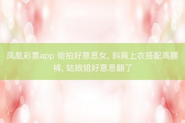 凤凰彩票app 街拍好意思女, 斜肩上衣搭配高腰裤, 姑娘姐好意思翻了