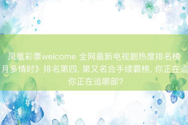 凤凰彩票welcome 全网最新电视剧热度排名榜! 《岁月多情时》排名第四, 第又名合手续霸榜, 你正在追哪部?