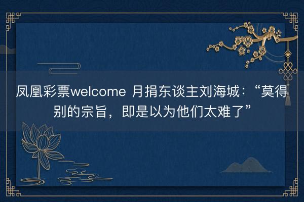 凤凰彩票welcome 月捐东谈主刘海城：“莫得别的宗旨，即是以为他们太难了”