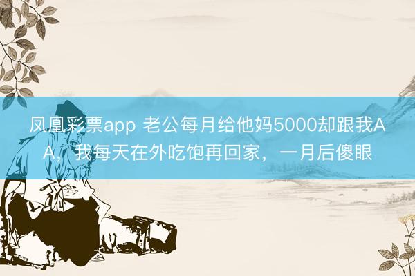 凤凰彩票app 老公每月给他妈5000却跟我AA，我每天在外吃饱再回家，一月后傻眼