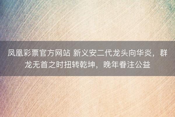凤凰彩票官方网站 新义安二代龙头向华炎,群龙无首之时扭转乾坤,晚年眷注公益