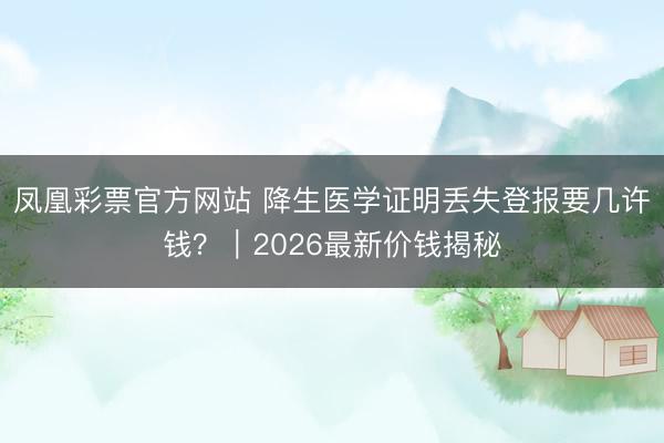 凤凰彩票官方网站 降生医学证明丢失登报要几许钱?|2026最新价钱揭秘