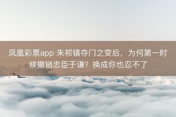 凤凰彩票app 朱祁镇夺门之变后,为何第一时候撤销忠臣于谦?换成你也忍不了