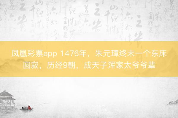 凤凰彩票app 1476年,朱元璋终末一个东床圆寂,历经9朝,成天子浑家太爷爷辈