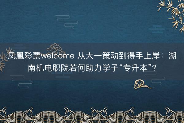 凤凰彩票welcome 从大一策动到得手上岸:湖南机电职院若何助力学子“专升本”?
