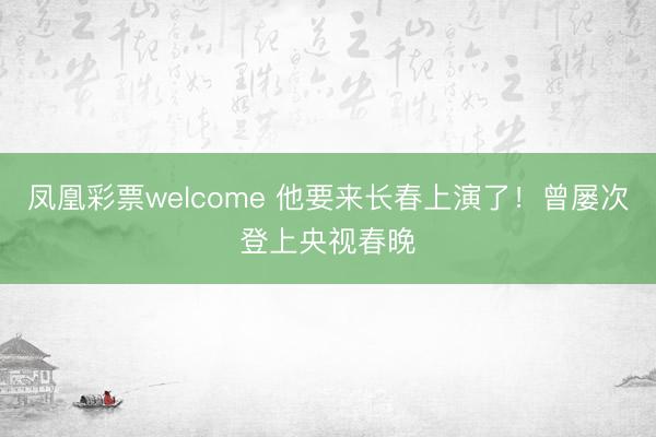 凤凰彩票welcome 他要来长春上演了！曾屡次登上央视春晚