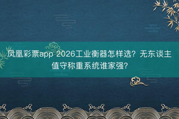 凤凰彩票app 2026工业衡器怎样选？无东谈主值守称重系统谁家强？